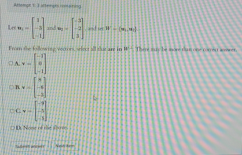 Attempt 1: 3 attempts remaining
Let u_1=beginbmatrix 1 -3 -1endbmatrix and u_2=beginbmatrix -3 -2 3endbmatrix , and set W= u_1,u_2
From the following vectors, select all that are in W⊥ There may be more than one correct answer.
A. v=beginbmatrix -1 0 -1endbmatrix
B. v=beginbmatrix 8 -6 -3endbmatrix
C. v=beginbmatrix -9 -5 -5endbmatrix
D. None of the above.
Submit answer Next item