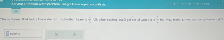 Solving a fraction word problem using a linear equation with th... 0/5 
The container that holds the water for the football team is  2/3  full. After pouring out 2 gallons of water, it is  1/2  full. How many gallons can the container hold?
gallons
×