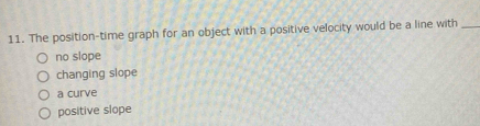 The position-time graph for an object with a positive velocity would be a line with_
no slope
changing slope
a curve
positive slope