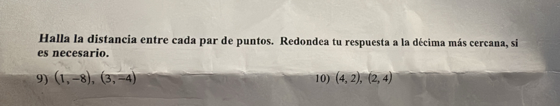 Halla la distancia entre cada par de puntos. Redondea tu respuesta a la décima más cercana, si 
es necesario. 
9) (1,-8),(3,-4) 10) (4,2), (2,4)