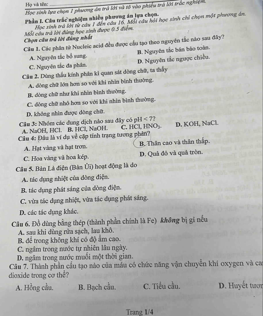 Họ và tên:
_
Học sinh lựa chọn 1 phương án trả lời và tô vào phiếu trả lời trắc nghiệm.
Phần I. Câu trắc nghiệm nhiều phương án lựa chọn.
Học sinh trả lời từ câu 1 đến câu 16. Mỗi câu hỏi học sinh chi chọn một phương án.
Mỗi câu trả lời đứng học sinh được 0.5 điểm.
Chọn câu trả lời đúng nhất
Câu 1. Các phân tử Nucleic acid đều được cấu tạo theo nguyên tắc nào sau đây?
A. Nguyên tắc bổ sung. B. Nguyên tắc bán bảo toàn.
C. Nguyên tắc đa phân. D. Nguyên tắc ngược chiều.
Câu 2. Dùng thấu kính phân kì quan sát dòng chữ, ta thấy
A. dòng chữ lớn hơn so với khi nhìn bình thường.
B. dòng chữ như khi nhìn bình thường.
C. dòng chữ nhỏ hơn so với khi nhìn bình thường.
D. không nhìn được dòng chữ.
Câu 3: Nhóm các dung dịch nào sau đây có pH < 7?
A. NaOH, HCl. B. HCl, NaOH. C. HCl, HNO₃. D. KOH, NaCl.
Câu 4: Đâu là ví dụ về cặp tính trạng tương phản?
A. Hạt vàng và hạt trơn. B. Thân cao và thân thấp.
C. Hoa vàng và hoa kép. D. Quả đỏ và quả tròn.
Câu 5. Bàn Là điện (Bàn Ủi) hoạt động là do
A. tác dụng nhiệt của dòng điện.
B. tác dụng phát sáng của dòng điện.
C. vừa tác dụng nhiệt, vừa tác dụng phát sáng.
D. các tác dụng khác.
Câu 6. Đồ dùng bằng thép (thành phần chính là Fe) không bị gi nếu
A. sau khi dùng rửa sạch, lau khô.
B. để trong không khí có độ ẩm cao.
C. ngâm trong nước tự nhiên lâu ngày.
D. ngâm trong nước muối một thời gian.
Câu 7. Thành phần cấu tạo nào của máu có chức năng vận chuyển khí oxygen và cai
dioxide trong cơ thể?
A. Hồng cầu. B. Bạch cầu. C. Tiểu cầu. D. Huyết tươn
Trang 1/4