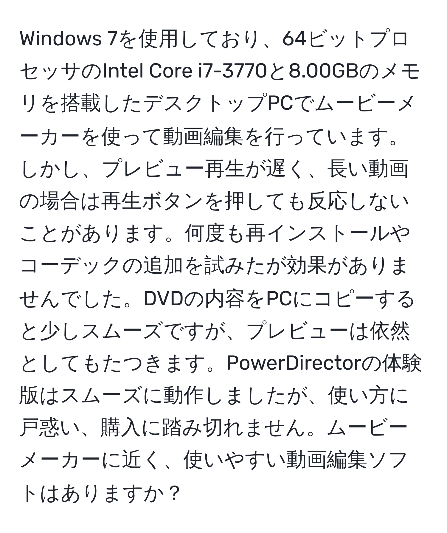 Windows 7を使用しており、64ビットプロセッサのIntel Core i7-3770と8.00GBのメモリを搭載したデスクトップPCでムービーメーカーを使って動画編集を行っています。しかし、プレビュー再生が遅く、長い動画の場合は再生ボタンを押しても反応しないことがあります。何度も再インストールやコーデックの追加を試みたが効果がありませんでした。DVDの内容をPCにコピーすると少しスムーズですが、プレビューは依然としてもたつきます。PowerDirectorの体験版はスムーズに動作しましたが、使い方に戸惑い、購入に踏み切れません。ムービーメーカーに近く、使いやすい動画編集ソフトはありますか？