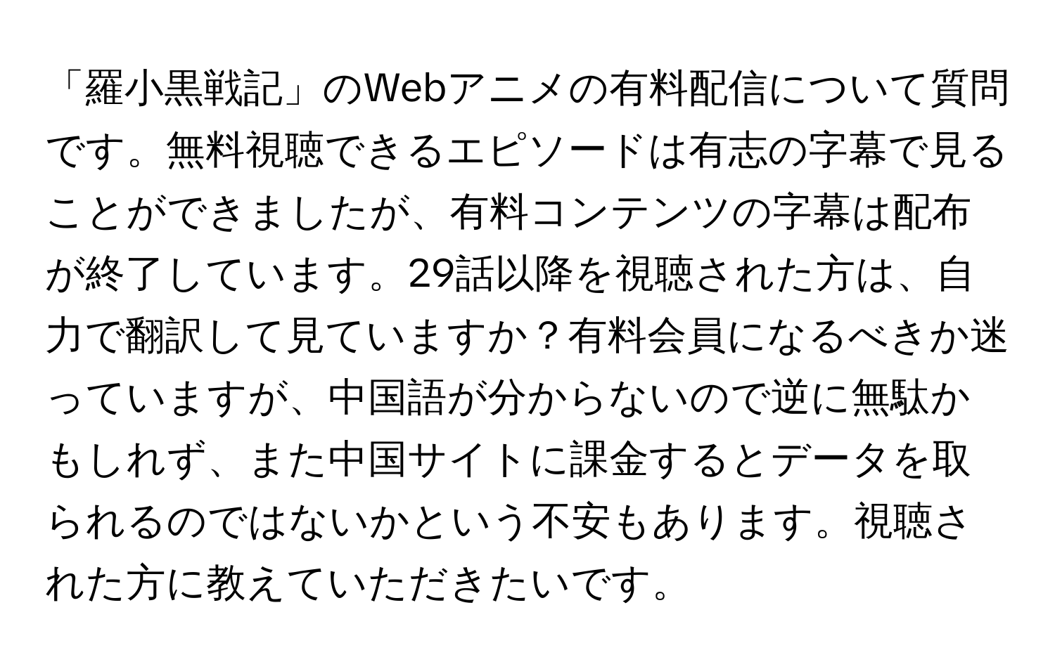 「羅小黒戦記」のWebアニメの有料配信について質問です。無料視聴できるエピソードは有志の字幕で見ることができましたが、有料コンテンツの字幕は配布が終了しています。29話以降を視聴された方は、自力で翻訳して見ていますか？有料会員になるべきか迷っていますが、中国語が分からないので逆に無駄かもしれず、また中国サイトに課金するとデータを取られるのではないかという不安もあります。視聴された方に教えていただきたいです。