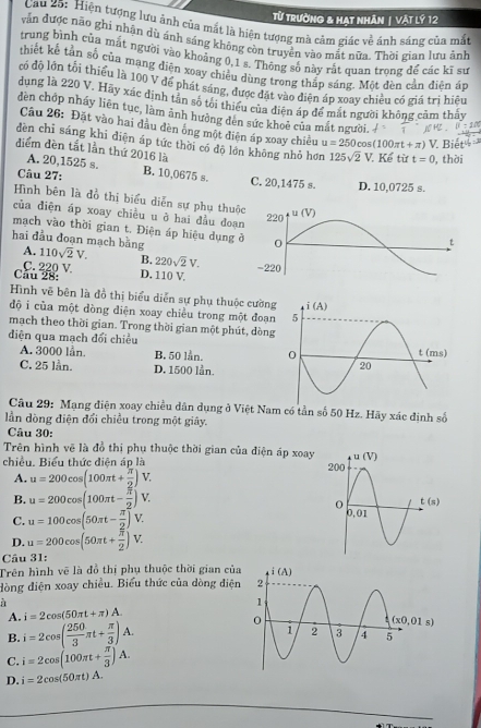Từ Trường & HAt nhÂN | Vật lý 12
Cau 25: Hiện tượng lưu ảnh của mắt là hiện tượng mà cảm giác về ánh sáng của mắt
vẫn được não ghi nhận dù ánh sáng không còn truyền vào mắt nữa. Thời gian lưu ảnh
trung bình của mắt người vào khoảng 0,1 s. Thông số này rắt quan trong để các kĩ sư
thiết kế tần số của mạng diện xoay chiều dùng trong thắp sáng. Một đèn cần điên áp
có độ lớn tổi thiểu là 100 V để phát sáng, được đặt vào diện áp xoay chiều có giá trị hiệu
dung là 220 V. Hãy xác dịnh tân số tôi thiếu của điện áp để mắt người không cảm thảy
dèn chợp nháy liên tục, làm ảnh hưởng dên sức khoè của mắt người.
Câu 26: Đặt vào hai đầu đèn ống một diện áp xoay chiều u=250 cos (100π t+π ) V. Biết
dèn chỉ sáng khi điện áp tức thời có độ lớn không nhỏ hơn 125sqrt(2)V Kể từ t=0 , thời
điểm đèn tắt lần thứ 2016 là
A. 20,1525 s.
Câu 27: B. 10,0675 s. C. 20,1475 s. D. 10,0725 s.
Hình bên là đồ thị biểu diễn sự phụ thuộ
của điện áp xoay chiều u ở hai đầu đoạ
mạch vào thời gian t. Điện áp hiệu dụng 
hai đầu đoạn mạch bằng A. 110sqrt(2)V. B. 220sqrt(2)V.
Cầu 28: C. 220 V.
D. 110 V.
Hình vẽ bên là đồ thị biểu diễn sự phụ thuộc cường
độ i của một dòng diện xoay chiều trong một đoạn
mạch theo thời gian. Trong thời gian một phút, dòng
diện qua mạch đổi chiều
A. 3000 lần. B. 50 lån.
C. 25 lần. D. 1500 lần.
Câu 29: Mạng điện xoay chiều dân dụng ở Việt Nam có tần số 50 Hz. Hãy xác định số
ần dòng điện đổi chiều trong một giây.
Câu 30:
Trên hình vẽ là đồ thị phụ thuộc thời gian của điện áp xoay
chiều. Biểu thức điện áp là
A. u=200cos (100π t+ π /2 )V.
B. u=200cos (100π t- π /2 )V.
C. u=100cos (50π t- π /2 )V.
D. u=200cos (50π t+ π /2 )V.
Câu 31:
Trên hình vẽ là đồ thị phụ thuộc thời gian của
đòng điện xoay chiều. Biểu thức của dòng điện
a
A. i=2cos (50π t+π )A.
B. i=2cos ( 250/3 π t+ π /3 )A.
C. i=2cos (100π t+ π /3 )A.
D. i=2cos (50π t)A.