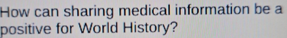 How can sharing medical information be a 
positive for World History?