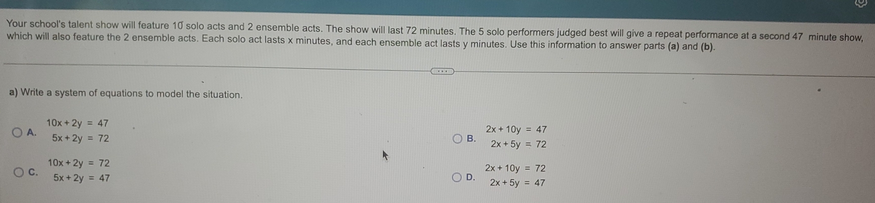 Your school's talent show will feature 10 solo acts and 2 ensemble acts. The show will last 72 minutes. The 5 solo performers judged best will give a repeat performance at a second 47 minute show,
which will also feature the 2 ensemble acts. Each solo act lasts x minutes, and each ensemble act lasts y minutes. Use this information to answer parts (a) and (b).
a) Write a system of equations to model the situation.
10x+2y=47
A.
2x+10y=47
5x+2y=72
B. 2x+5y=72
10x+2y=72
2x+10y=72
C. 5x+2y=47
D. 2x+5y=47