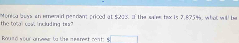 Monica buys an emerald pendant priced at $203. If the sales tax is 7.875%, what will be 
the total cost including tax? 
Round your answer to the nearest cent: .