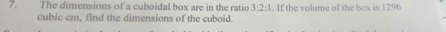 The dimensions of a cuboidal box are in the ratio 3:2:1. If the volume of the box is 1296
cubic cm, find the dimensions of the cuboid.