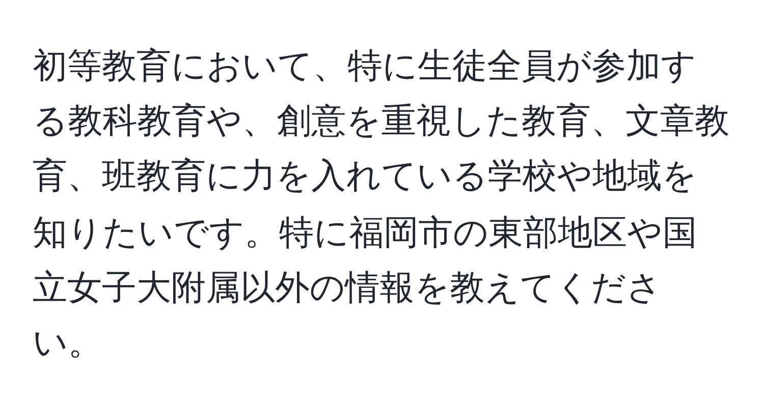 初等教育において、特に生徒全員が参加する教科教育や、創意を重視した教育、文章教育、班教育に力を入れている学校や地域を知りたいです。特に福岡市の東部地区や国立女子大附属以外の情報を教えてください。