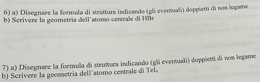 Disegnare la formula di struttura indicando (gli eventuali) doppietti di non legame 
b) Scrivere la geometria dell´atomo centrale di HBr 
7) a) Disegnare la formula di struttura indicando (gli eventuali) doppietti di non legame 
b) Scrivere la geometria dell´atomo centrale di TeI₆