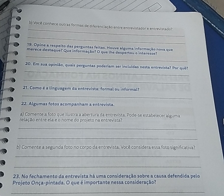 Você conhece outras formas de diferenciação entre entrevistador e entrevistado? 
_ 
19. Opine a respeito das perguntas feitas. Houve alguma informação nova que 
_ 
merece destaque? Que informação? O que lhe despertou o interesse? 
_ 
20. Em sua opinião, quais perguntas poderiam ser incluídas nesta entrevista? Por quê? 
_ 
21. Como é a linguagem da entrevista: formal ou informal? 
_ 
22. Algumas fotos acompanham a entrevista. 
a) Comente a foto que ilustra a abertura da entrevista. Pode-se estabelecer alguma 
relação entre ela e o nome do projeto na entrevista? 
_ 
_ 
b) Comente a segunda foto no corpo da entrevista. Você considera essa foto significativa? 
_ 
_ 
23. No fechamento da entrevista há uma consideração sobre a causa defendida pelo 
Projeto Onça-pintada. O que é importante nessa consideração? 
_