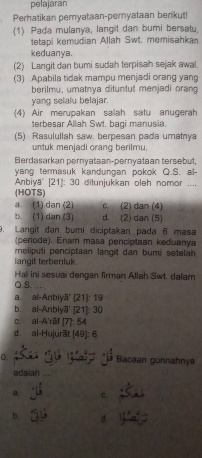 pelajaran
a Perhatikan pernyataan-pernyataan berikut!
(1) Pada mulanya, langit dan bumi bersatu,
tetapi kemudian Allah Swt. memisahkan
keduanya.
(2) Langit dan bumi sudah terpisah sejak awal.
(3) Apabila tidak mampu menjadi orang yang
berilmu, umatnya dituntut menjadi orang
yang selalu belajar.
(4) Air merupakan salah satu anugerah
terbesar Allah Swt. bagi manusia.
(5) Rasulullah saw. berpesan pada umatnya
untuk menjadi orang berilmu.
Berdasarkan pernyataan-pernyataan tersebut,
yang termasuk kandungan pokok Q.S. al-
Anbiyā' [21]: 30 ditunjukkan oleh nomor ....
(HOTS)
a. (1) dan (2) c. (2) dan (4)
b. (1) dan (3) d. (2) dan (5)
9. Langit dan bumi diciptakan pada 6 masa
(periode). Enam masa penciptaan keduanya
meliputi penciptaan langit dan bumi setelah
langit terbentuk.
Hal ini sesuai dengan firman Allah Swt. dalam
Q.S. ....
a. al-Anbiyā' (21): 19
b. al-Anbiyā' [21]: 30
c. al-A'rāf [7]: 54
d. al-Ḥujurāt [49]: 6
0. S J Bacaan gunnahnya
adalah_
a.
C
b.
d.