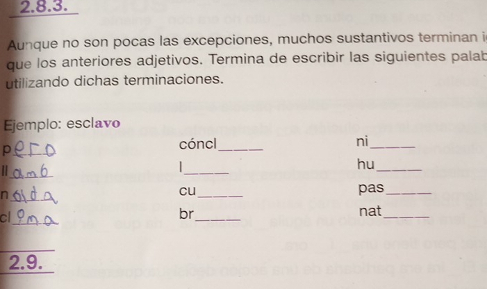 Aunque no son pocas las excepciones, muchos sustantivos terminan i 
que los anteriores adjetivos. Termina de escribir las siguientes palab 
utilizando dichas terminaciones. 
Ejemplo: esclavo 
_p 
cóncl_ ni_ 
_ 
_ 
hu_ 
_n 
cu_ pas_ 
cl 
_ 
br_ nat_ 
_ 
_ 
2.9.