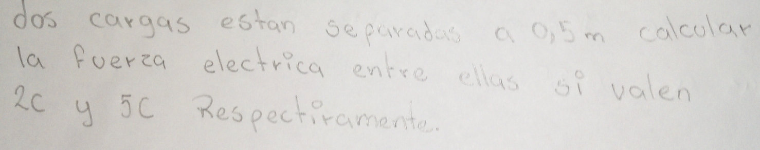 dos cargas estan separadas a 0, 5m calcular 
la fuerza electrica entre ellas si valen
2C y 5C Respectiramente.