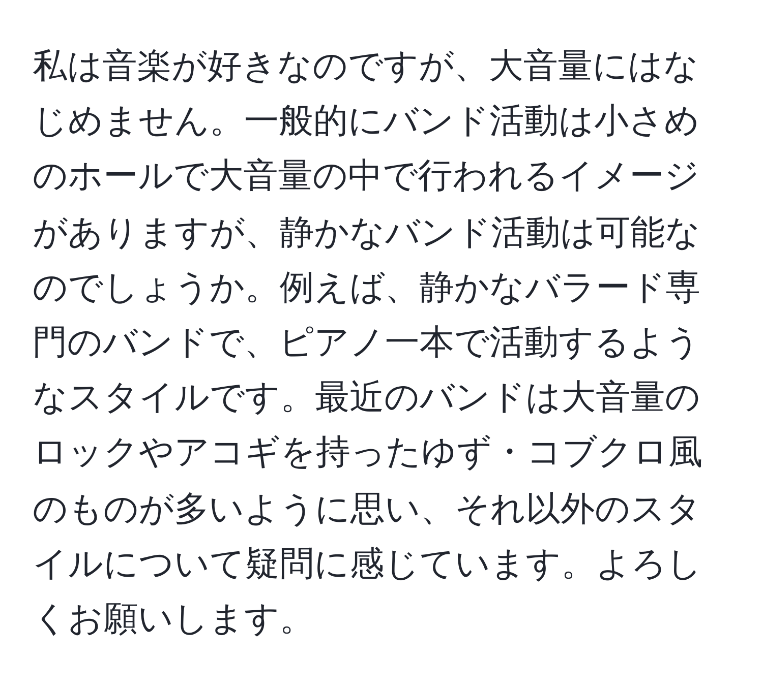 私は音楽が好きなのですが、大音量にはなじめません。一般的にバンド活動は小さめのホールで大音量の中で行われるイメージがありますが、静かなバンド活動は可能なのでしょうか。例えば、静かなバラード専門のバンドで、ピアノ一本で活動するようなスタイルです。最近のバンドは大音量のロックやアコギを持ったゆず・コブクロ風のものが多いように思い、それ以外のスタイルについて疑問に感じています。よろしくお願いします。