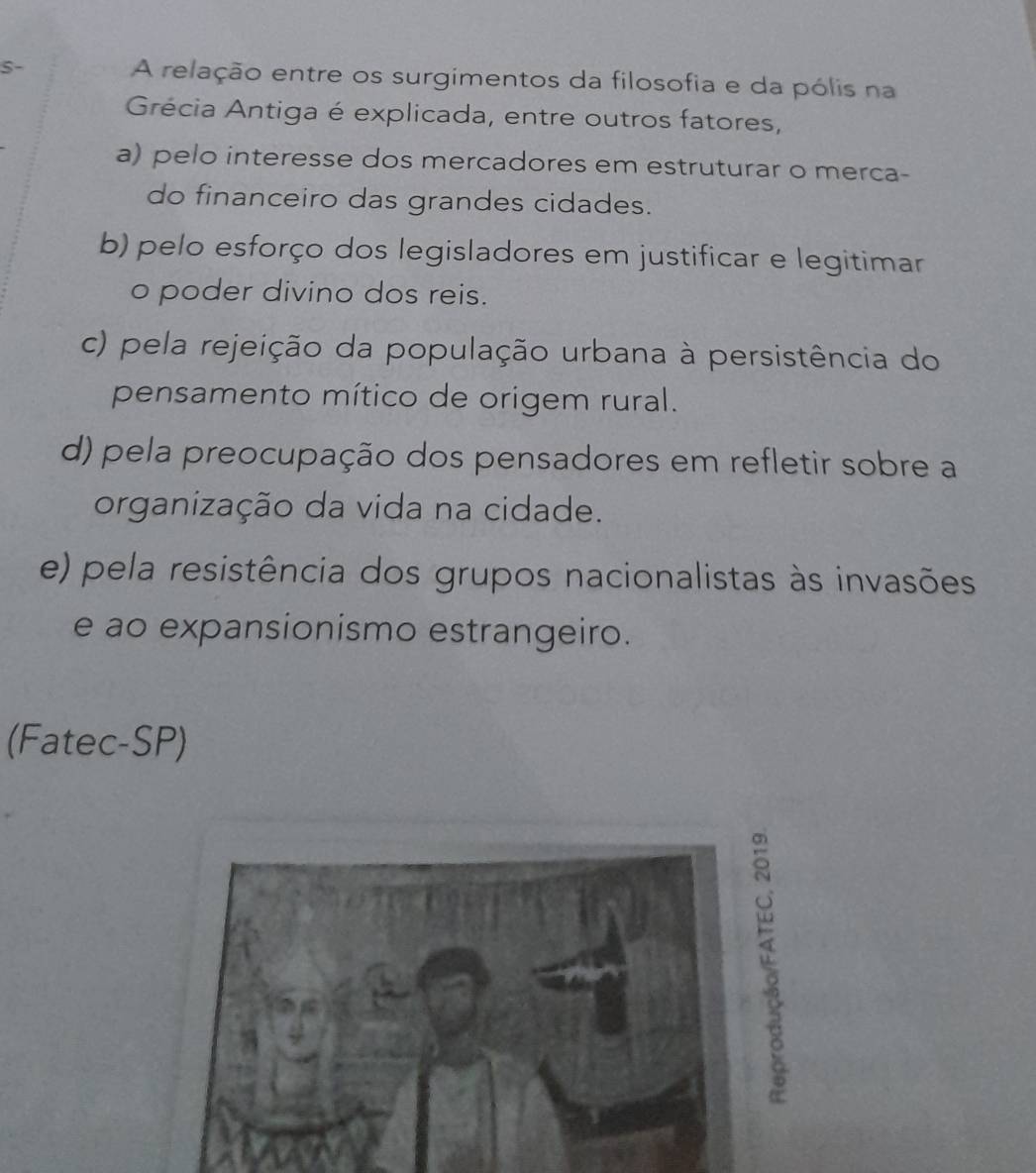 S- A relação entre os surgimentos da filosofia e da pólis na
Grécia Antiga é explicada, entre outros fatores,
a) pelo interesse dos mercadores em estruturar o merca-
do financeiro das grandes cidades.
b) pelo esforço dos legisladores em justificar e legitimar
o poder divino dos reis.
c) pela rejeição da população urbana à persistência do
pensamento mítico de origem rural.
d) pela preocupação dos pensadores em refletir sobre a
organização da vida na cidade.
e) pela resistência dos grupos nacionalistas às invasões
e ao expansionismo estrangeiro.
(Fatec-SP)