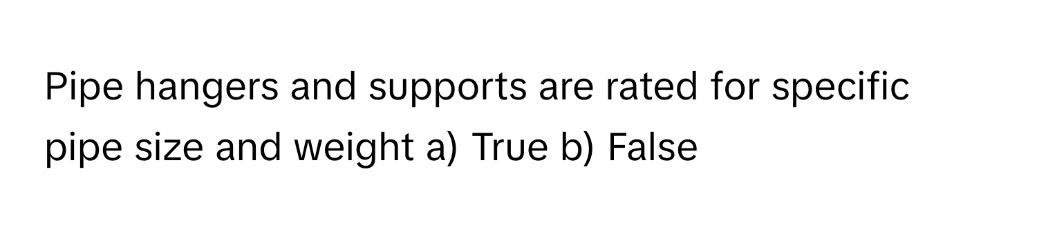 Pipe hangers and supports are rated for specific pipe size and weight a) True b) False