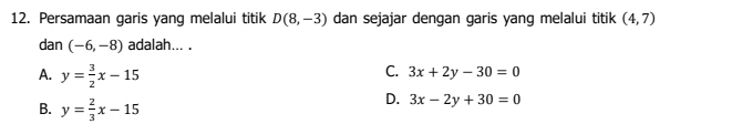 Persamaan garis yang melalui titik D(8,-3) dan sejajar dengan garis yang melalui titik (4,7)
dan (-6,-8) adalah... .
A. y= 3/2 x-15
C. 3x+2y-30=0
B. y= 2/3 x-15
D. 3x-2y+30=0