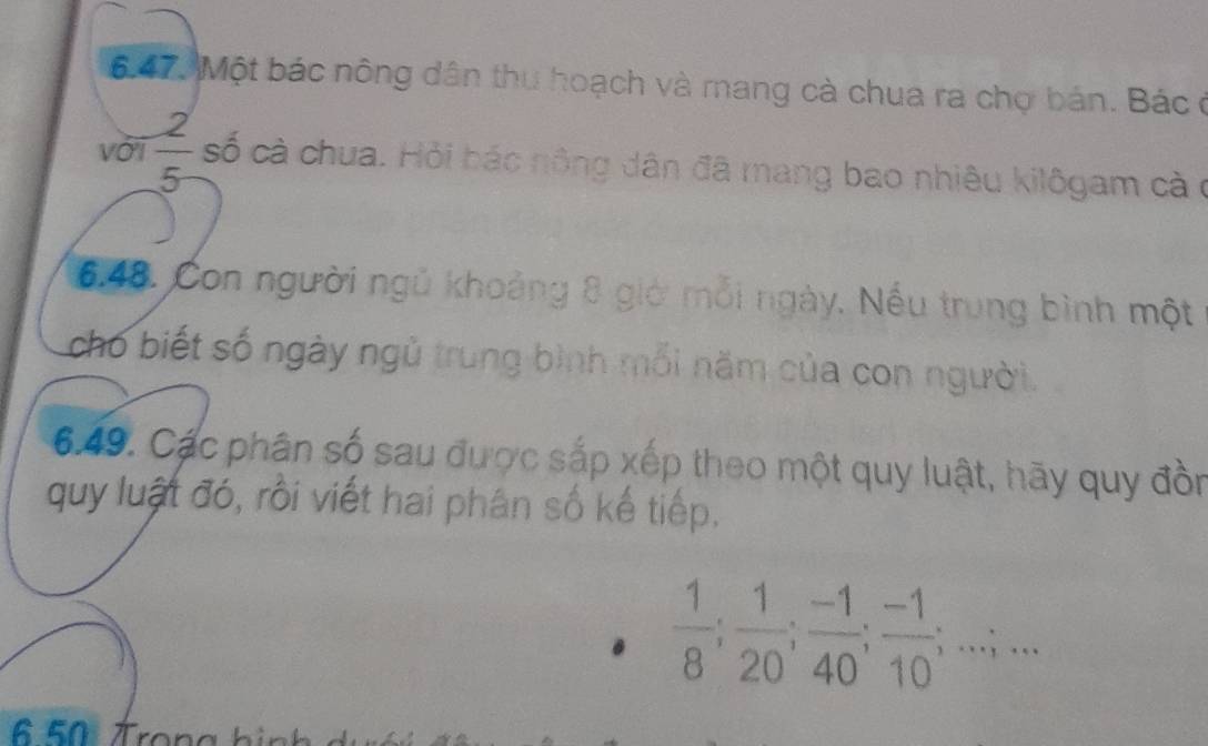 6.47, Một bác nông dân thu hoạch và mang cà chua ra chọ bán. Bác ở 
với  2/5  cố cà chua. Hỏi bác nông dân đã mang bao nhiêu kilôgam cà ở 
6.48. Con người ngủ khoảng 8 giớ mỗi ngày. Nếu trung bình một 
cho biết số ngày ngủ trung bình mỗi năm của con người. 
6.49. Các phân số sau được sắp xếp theo một quy luật, hãy quy đồn 
quy luật đó, rồi viết hai phân số kế tiếp.
 1/8 ;  1/20 ;  (-1)/40 ;  (-1)/10 ;...;...