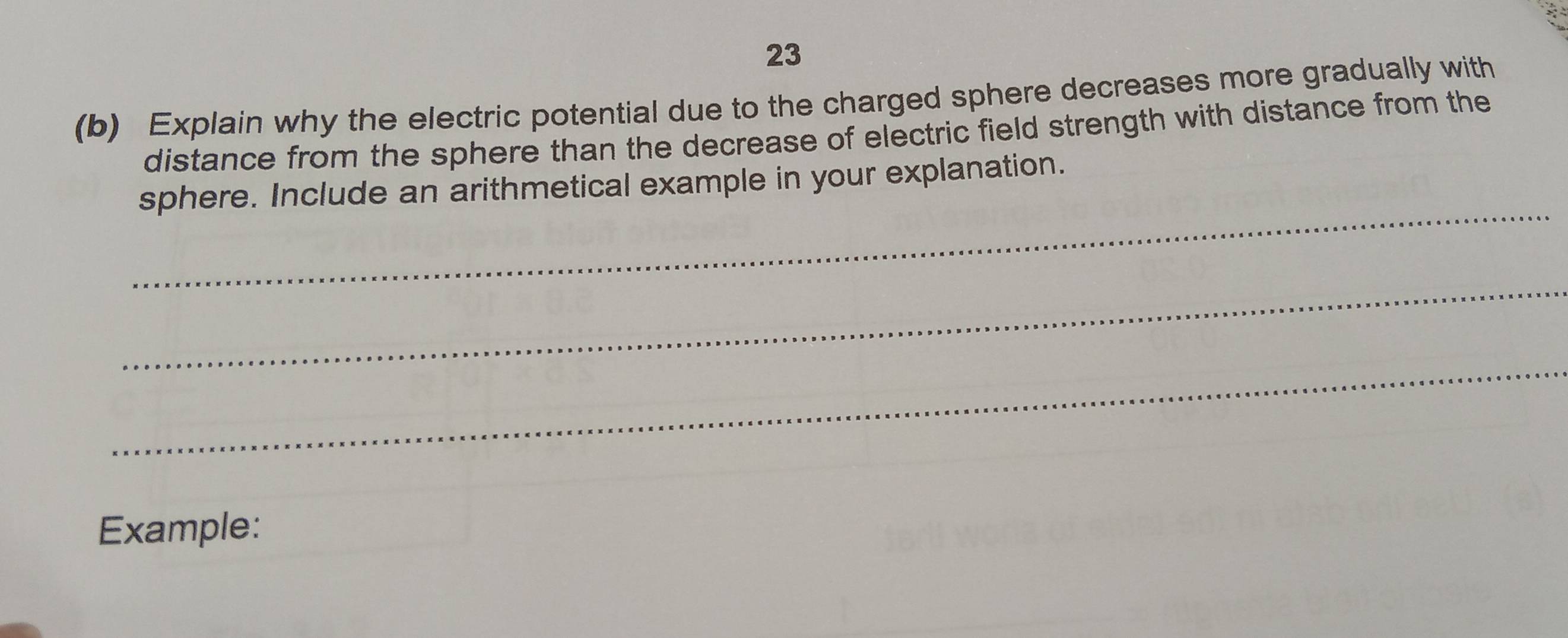 23 
(b) Explain why the electric potential due to the charged sphere decreases more gradually with 
distance from the sphere than the decrease of electric field strength with distance from the 
_ 
sphere. Include an arithmetical example in your explanation. 
_ 
_ 
Example: