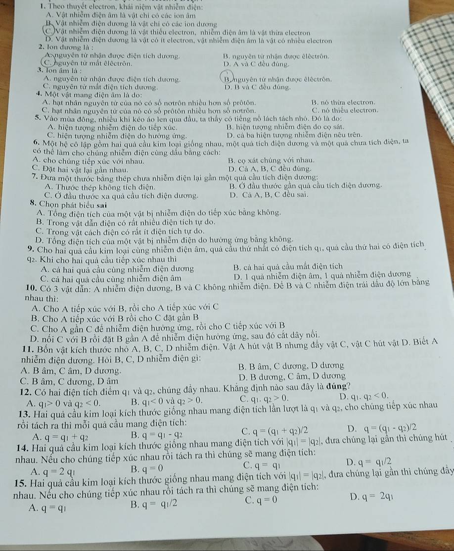 Theo thuyết electron, khái niệm vật nhiễm điện:
A. Vật nhiễm điện âm là vật chi có các ion âm
B Vật nhiễm điện dương là vật chỉ có các ion dương
C.)Vật nhiễm điện dương là vật thiếu electron, nhiễm điện âm là vật thừa electron
D. Vật nhiễm điện dương là vật có ít electron, vật nhiễm điện âm là vật có nhiều electron
2. Ion đương là :
A nguyên tử nhận được điện tích dương. B. nguyên tử nhận được êlêctrôn.
C. nguyên tử mắt êléctrôn. D. A và C đều đúng,
3. Ton âm là :
A. nguyên tử nhận được điện tích dương. Bynguyên tử nhận được êlêctrôn.
C. nguyên tử mất điện tích dương. D. B và C đều đúng,
4. Một vật mang điện âm là do:
A. hạt nhân nguyên tử của nó có số nơtrôn nhiều hơn số prôtôn.  B. nó thừa electron.
C. hạt nhân nguyên tử của nó có số prôtôn nhiều hơn số nơtrôn. C. nó thiếu electron.
S. Vào mùa đông, nhiều khi kéo áo len qua đầu, ta thấy có tiếng nổ lách tách nhỏ. Đó là do:
A. hiện tượng nhiễm điện do tiếp xúc. B. hiện tượng nhiễm điện do cọ sát.
C. hiện tượng nhiễm điện do hướng ứng. D. cá ba hiện tượng nhiễm điện nêu trên.
6. Một hệ cô lập gồm hai quả cầu kim loại giống nhau, một quả tích điện dương và một quả chưa tích điện, ta
có thể làm cho chúng nhiễm điện cùng dầu bằng cách:
A. cho chúng tiếp xúc với nhau. B. cọ xát chúng với nhau.
C. Đặt hai vật lại gần nhau. D. Cả A. B. C đều đúng.
7. Đưa một thước bằng thép chưa nhiễm điện lại gần một quả cầu tích điện dương:
A. Thước thép không tích điện. B. Ở đầu thước gân quả câu tích điện dương.
C. Ở đầu thước xa quả cầu tích điện dương. D. Cả A, B, C đều sai.
8. Chọn phát biểu sai
A. Tổng điện tích của một vật bị nhiễm điện do tiếp xúc bằng không.
B. Trong vật dẫn điện có rất nhiều điện tích tự do.
C. Trong vật cách điện có rất ít điện tích tự do.
D. Tổng điện tích của một vật bị nhiễm điện do hưởng ứng bằng không.
9. Cho hai quả cầu kim loại cùng nhiễm điện âm, quả cầu thứ nhất có điện tích q1, quả cầu thứ hai có điện tích
q2. Khi cho hai quả cầu tiếp xúc nhau thì
A. cả hai quả cầu cùng nhiễm điện dương B. cả hai quả cầu mất điện tích
C. cả hai quả cầu cùng nhiễm điện âm D. 1 quả nhiễm điện âm, 1 quả nhiễm điện dương
10. Có 3 vật dẫn: A nhiễm điện dương, B và C không nhiễm điện. Để B và C nhiễm điện trái dầu độ lớn băng
nhau thì:
A. Cho A tiếp xúc với B, rồi cho A tiếp xúc với C
B. Cho A tiếp xúc với B rồi cho C đặt gần B
C. Cho A gần C để nhiễm điện hưởng ứng, rồi cho C tiếp xúc với B
D. nối C với B rồi đặt B gần A để nhiễm điện hưởng ứng, sau đó cắt dây nối.
11. Bốn vật kích thước nhỏ A, B, C, D nhiễm điện. Vật A hút vật B nhưng đẩy vật C, vật C hút vật D. Biết A
nhiễm điện dương. Hòi B, C, D nhiễm điện gì:
A. B âm, C âm, D dương. B. B âm, C dương, D dương
C. B âm, C dương, D âm D. B dương, C âm, D dương
12. Có hai điện tích điểm q1 và q2, chúng đầy nhau. Khẳng định nào sau đây là đúng?
A. q_1>0 và q_2<0. B. q_1<0</tex> và q_2>0. C. q_1.q_2>0. D. q_1.q_2<0.
13. Hai quả cầu kim loại kích thước giống nhau mang điện tích lần lượt là q1 và q2, cho chúng tiếp xúc nhau
trồi tách ra thì mỗi quả cầu mang điện tích:
A. q=q_1+q_2 B. q=q_1-q_2
C. q=(q_1+q_2)/2 D. q=(q_1-q_2)/2
14. Hai quả cầu kim loại kích thước giống nhau mang điện tích với |q_1|=|q_2| , đưa chúng lại gần thì chúng hút
nhau. Nếu cho chúng tiếp xúc nhau rồi tách ra thì chúng sẽ mang điện tích:
D. q=q_1/2
A. q=2q_1
B. q=0
C. q=q_1
15. Hai quả cầu kim loại kích thước giống nhau mang điện tích với |q_1|=|q_2| , đưa chúng lại gần thì chúng đầy
nhau. Nếu cho chúng tiếp xúc nhau rồi tách ra thì chúng sẽ mang điện tích:
D. q=2q_1
A. q=q_1
B. q=q_1/2
C. q=0
