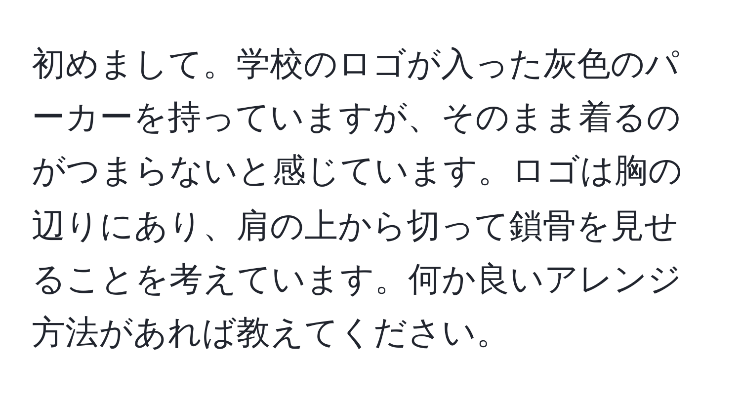 初めまして。学校のロゴが入った灰色のパーカーを持っていますが、そのまま着るのがつまらないと感じています。ロゴは胸の辺りにあり、肩の上から切って鎖骨を見せることを考えています。何か良いアレンジ方法があれば教えてください。