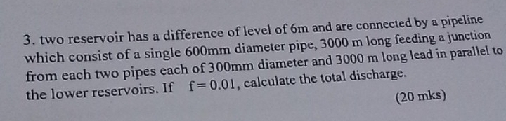 two reservoir has a difference of level of 6m and are connected by a pipeline 
which consist of a single 600mm diameter pipe, 3000 m long feeding a junction 
from each two pipes each of 300mm diameter and 3000 m long lead in parallel to 
the lower reservoirs. If f=0.01 , calculate the total discharge. 
(20 mks)