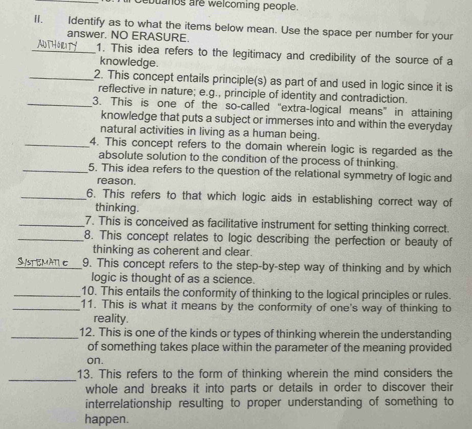 ebuanos are welcoming people. 
II、£ Identify as to what the items below mean. Use the space per number for your 
answer. NO ERASURE. 
_1. This idea refers to the legitimacy and credibility of the source of a 
knowledge. 
_2. This concept entails principle(s) as part of and used in logic since it is 
reflective in nature; e.g., principle of identity and contradiction. 
_3. This is one of the so-called “extra-logical means” in attaining 
knowledge that puts a subject or immerses into and within the everyday 
natural activities in living as a human being. 
_4. This concept refers to the domain wherein logic is regarded as the 
absolute solution to the condition of the process of thinking. 
_5. This idea refers to the question of the relational symmetry of logic and 
reason. 
_6. This refers to that which logic aids in establishing correct way of 
thinking. 
_7. This is conceived as facilitative instrument for setting thinking correct. 
_8. This concept relates to logic describing the perfection or beauty of 
thinking as coherent and clear. 
_9. This concept refers to the step-by-step way of thinking and by which 
logic is thought of as a science. 
_10. This entails the conformity of thinking to the logical principles or rules. 
_11. This is what it means by the conformity of one's way of thinking to 
reality. 
_12. This is one of the kinds or types of thinking wherein the understanding 
of something takes place within the parameter of the meaning provided 
on. 
_13. This refers to the form of thinking wherein the mind considers the 
whole and breaks it into parts or details in order to discover their 
interrelationship resulting to proper understanding of something to 
happen.