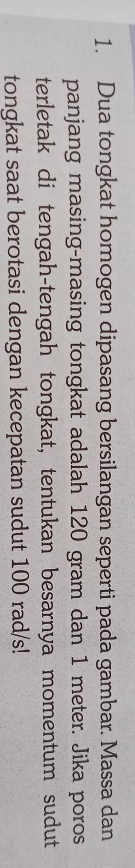 Dua tongkat homogen dipasang bersilangan seperti pada gambar. Massa dan 
panjang masing-masing tongkat adalah 120 gram dan 1 meter. Jika poros 
terletak di tengah-tengah tongkat, tentukan besarnya momentum sudut 
tongkat saat berotasi dengan kecepatan sudut 100 rad/s!