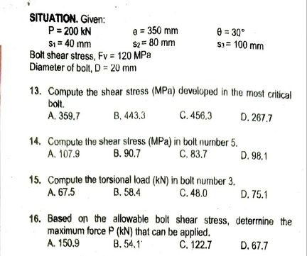 SITUATION. Given:
P=200kN e=350mm θ =30°
s_1=40mm s_2=80mm s_3=100mm
Bolt shear stress, Fv=120MPa
Diameter of bolt, D=20mm
13. Compute the shear stress (MPa) developed in the most critical
bolt.
A. 359.7 B. 443.3 C. 456.3 D. 267.7
14. Compute the shear stress (MPa) in bolt number 5.
A. 107.9 B. 90.7 C. 83.7 D. 98.1
15. Compute the torsional load (kN) in bolt number 3.
A. 67.5 B. 58.4 C. 48.0 D. 75.1
16. Based on the allowable bolt shear stress, determine the
maximum force P (kN) that can be applied.
A. 150.9 B. 54.1 C. 122.7 D. 67.7