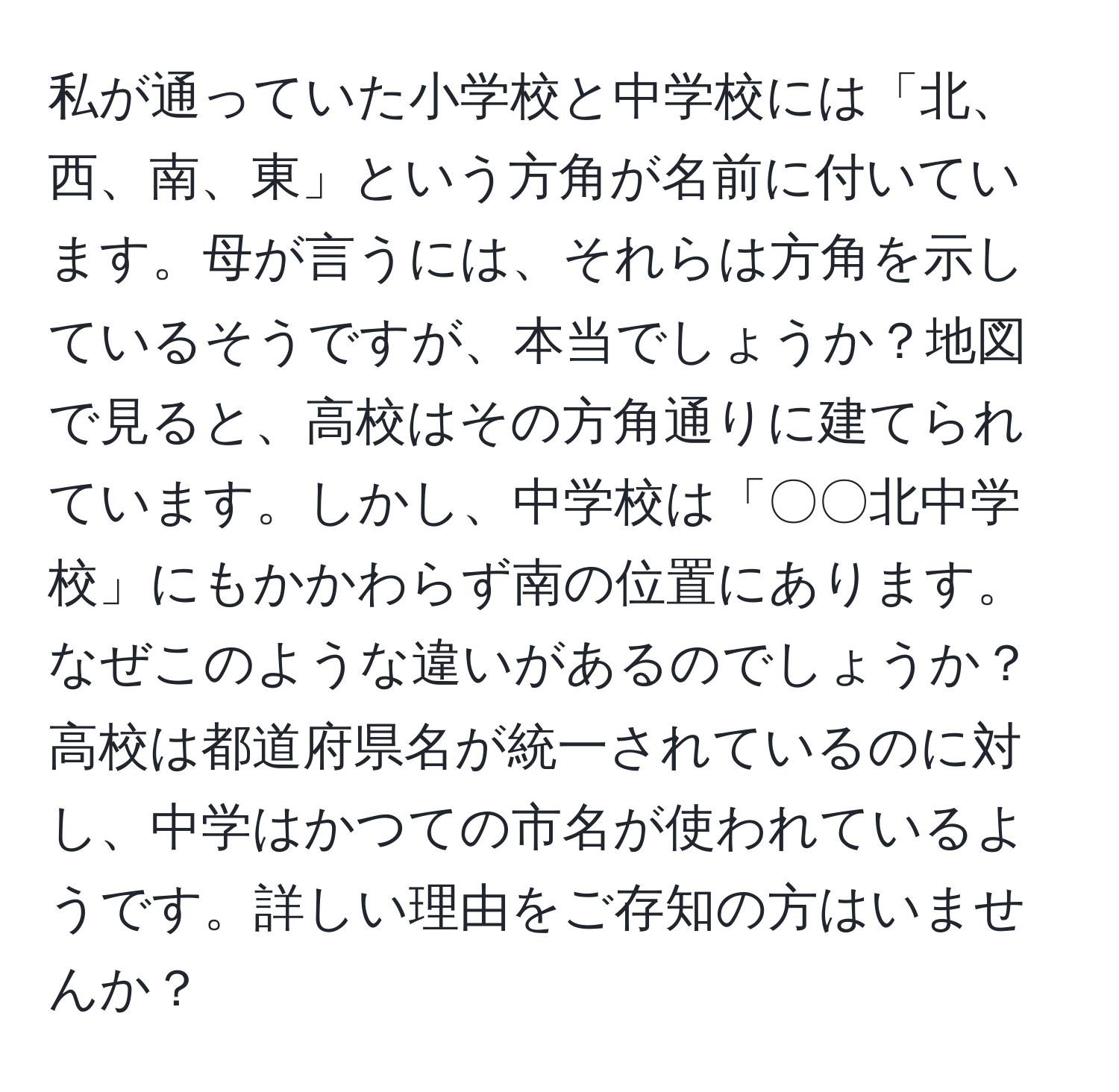 私が通っていた小学校と中学校には「北、西、南、東」という方角が名前に付いています。母が言うには、それらは方角を示しているそうですが、本当でしょうか？地図で見ると、高校はその方角通りに建てられています。しかし、中学校は「〇〇北中学校」にもかかわらず南の位置にあります。なぜこのような違いがあるのでしょうか？高校は都道府県名が統一されているのに対し、中学はかつての市名が使われているようです。詳しい理由をご存知の方はいませんか？