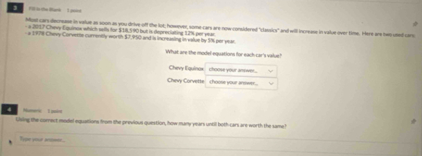Fill in the Bllank 1 poind 
Most cars decrease in value as soon as you drive off the lot; however, some cars are now considered "classics" and will increase in value over time. Here are two used cars 
- a 2017 Chevy Equinox which sells for $18.590 but is depreciating 12% per year. 
- a 1978 Chevy Corvette currently worth $7,950 and is increasing in value by 5% per year. 
What are the model equations for each car's value? 
Chevy Equinax choose your answer... 
Chevy Corvette choose your answer. 
4 Numeric 1 poiet 
Using the correct model equations from the previous question, how many years until both cars are worth the same? 
Type your ansswee...