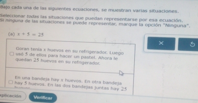 Bajo cada una de las siguientes ecuaciones, se muestran varias situaciones. 
Seleccionar todas las situaciones que puedan representarse por esa ecuación. 
Si ninguna de las situaciones se puede representar, marque la opción "Ninguna". 
(a) x+5=25
× 
Goran tenía x huevos en su refrigerador. Luego 
usó 5 de ellos para hacer un pastel. Ahora le 
quedan 25 huevos en su refrigerador. 
En una bandeja hay x huevos. En otra bandeja 
hay 5 huevos. En las dos bandejas juntas hay 25
h 
xplicación Verificar