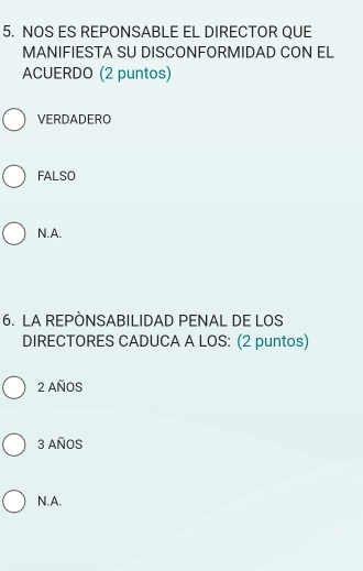 NOS ES REPONSABLE EL DIRECTOR QUE
MANIFIESTA SU DISCONFORMIDAD CON EL
ACUERDO (2 puntos)
VERDADERO
FALSO
N.A.
6. LA REPÒNSABILIDAD PENAL DE LOS
DIRECTORES CADUCA A LOS: (2 puntos)
2 AñOS
3 AñoS
N.A.