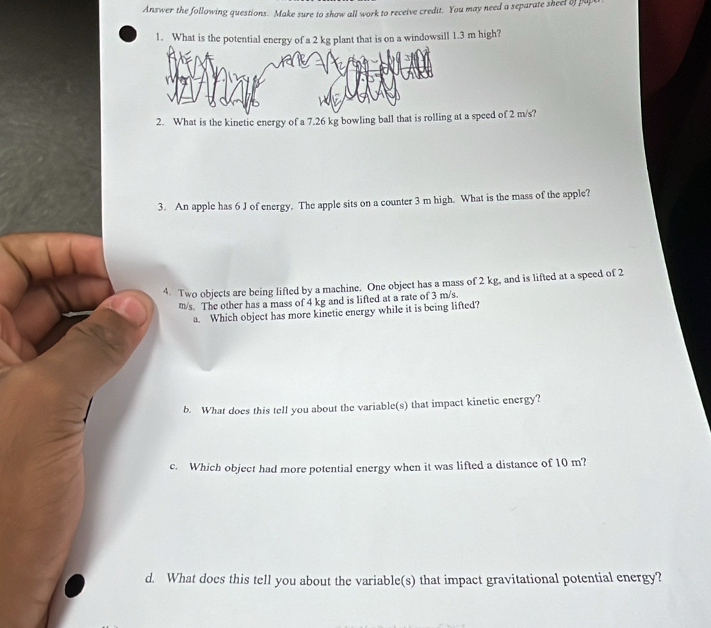 Answer the following questions. Make sure to show all work to receive credit. You may need a separate sheet of pu 
1. What is the potentialt that is on a windowsill 1.3 m high? 
2. What is the kinetic energy of a 7.26 kg bowling ball that is rolli a speed of 2 m/s? 
3. An apple has 6 J of energy. The apple sits on a counter 3 m high. What is the mass of the apple? 
4. Two objects are being lifted by a machine. One object has a mass of 2 kg, and is lifted at a speed of 2
m/s. The other has a mass of 4 kg and is lifted at a rate of 3 m/s. 
a. Which object has more kinetic energy while it is being lifted? 
b. What does this tell you about the variable(s) that impact kinetic energy? 
c. Which object had more potential energy when it was lifted a distance of 10 m? 
d. What does this tell you about the variable(s) that impact gravitational potential energy?