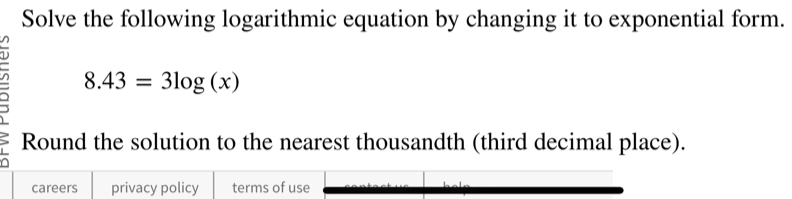 Solve the following logarithmic equation by changing it to exponential form.
8.43=3log (x)
Round the solution to the nearest thousandth (third decimal place). 
careers privacy policy terms of use