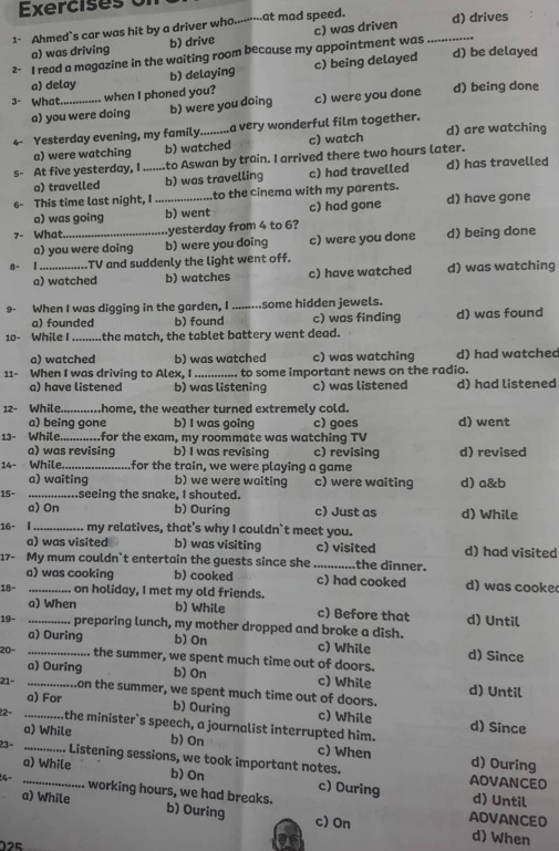 Exercises
1- Ahmed`s car was hit by a driver who....-----at mad speed. d) drives
a) was driving b) drive
2- I read a magazine in the waiting room because my appointment was c) was driven_
a) delay b) delaying c) being delayed
d) be delayed
3- What _when I phoned you? c) were you done d) being done
a) you were doing b) were you doing
4- Yesterday evening, my family._ a very wonderful film together. d) are watching
a) were watching b) watched c) watch
s- At five yesterday, I_ to Aswan by train. I arrived there two hours later.
a) travelled b) was travelling c) had travelled d) has travelled
6- This time last night, I _to the cinema with my parents.
a) was going b) went c) had gone d) have gone
7- What._ yesterday from 4 to 6?
a) you were doing b) were you doing c) were you done d) being done
8- |_ .TV and suddenly the light went off.
a) watched b) watches c) have watched d) was watching
9- When I was digging in the garden, I _.some hidden jewels.
a) founded b) found c) was finding d) was found
10- While I_ the match, the tablet battery went dead.
a) watched b) was watched c) was watching d) had watched
11- When I was driving to Alex. I _to some important news on the radio.
a) have listened b) was listening c) was listened d) had listened
12- While._ home, the weather turned extremely cold.
a) being gone b) I was going c) goes d) went
13- While............for the exam, my roommate was watching TV
a) was revising b) I was revising c) revising d) revised
14- While. _for the train, we were playing a game
a) waiting b) we were waiting c) were waiting d) a&b
15° _....seeing the snake, I shouted.
a) On b) Ouring c) Just as d) While
16- | _ my relatives, that's why I couldn`t meet you.
a) was visited b) was visiting c) visited d) had visited
17- My mum couldn`t entertain the guests since she _the dinner.
a) was cooking b) cooked c) had cooked d) was cooke
18- _... on holiday, I met my old friends.
a) When b) While c) Before that d) Until
19- _.. preparing lunch, my mother dropped and broke a dish.
a) Ouring b) On c) While d) Since
20- _the summer, we spent much time out of doors.
a) Ouring b) On c) While d) Until
21- _on the summer, we spent much time out of doors.
a) For b) Ouring c) While d) Since
22- _the minister`s speech, a journalist interrupted him.
a) While b) On c) When d) Ouring
23- _...... Listening sessions, we took important notes.
a) While b) On c) During d) Until
AOVANCED
4- _working hours, we had breaks. b) Ouring
a) While d) When
c) On
ADVANCED
2E