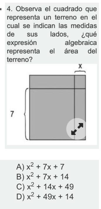 Observa el cuadrado que
representa un terreno en el
cual se indican las medidas
de sus lados, ¿qué
expresión algebraica
representa el área del
terreno?
A) x^2+7x+7
B) x^2+7x+14
C) x^2+14x+49
D) x^2+49x+14