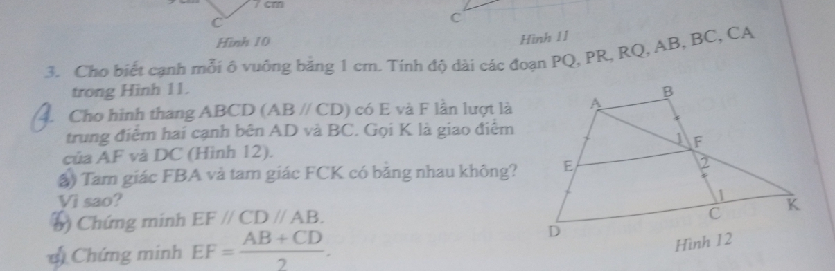 7 cm
C
C
Hình 10 
Hình 11 
3. Cho biết cạnh mỗi ô vuông bằng 1 cm. Tính độ dài các đoạn PQ, PR, RQ, AB, BC, CA
trong Hình 11. 
. Cho hinh thang ABCD (ABparallel CD) có E và F lần lượt là 
trung điểm hai cạnh bên AD và BC. Gọi K là giao điểm 
của AF và DC (Hình 12). 
) Tam giác FBA và tam giác FCK có băng nhau không? 
Vì sao? 
() Chứng minh EF//CD//AB. 
* Chứng minh EF= (AB+CD)/2 .