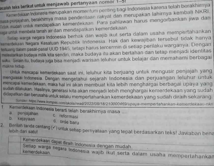 acalah teks berikut untuk menjawab pertanyaan nomor 1-5!
Kemerdekaan Indonesia merupakan momentum penting bagi Indonesia karena telah berakhirnya
masa penjajahan, berakhirnya masa penderitaan rakyat dan merupakan lahirnya kembali NKRI.
Tidak mudah untuk mendapatkan kemerdekaan. Para pahlawan harus mengorbankan jiwa dan
raga untuk membela tanah air dan mendapatkan kemerdekaan.
Seliap warga negara Indonesia berhak dan wajib ikut serta dalam usaha mempertahankan
kemerdekaan Negara Kesatuan Republik Indonesia. Hak dan kewajiban tersebut tidak hanya
tertuang dalam pasal-pasal UUD 1945, tetapi harus tercermin di setiap perilaku warganya. Dengan
melestarikan budaya milik kita sendiri, maka budaya itu akan bertahan dan tetap menjadi identitas
suku. Selain itu, budaya juga bisa menjadi warisan leluhur untuk belajar dan memahami berbagai
makna hidup.
Untuk mencapai kemerdekaan saat ini, leluhur kita berjuang untuk mengusir penjajah yang
menguasai Indonesia. Dengan mengetahui sejarah Indonesia dan perjuangan leluhur untuk
mencapai kemerdekaan, maka hal ini akan membuat kita lebih menghargai berbagai upaya yang
sudah dilakukan. Hasilnya, generasi kita akan menjadi lebih menghargai kemerdekaan yang sudah
didapatkan dan berusaha untuk selalu mempertahankan kemerdekaan yang sudah diraih sekarang.
Sumber_https://www.kompas.com/skola/read/2022/08/18/210000469/upaya-mempertahankan-kemerdekaan-nkri
1 Kemerdekaan Indonesia berarti telah berakhirnya masa ....
a penjajahan c. reformasi
b kejayaan d. orde baru
2 Berilah tanda centang (✓) untuk setiap pernyataan yang tepat berdasarkan teks! Jawaban bena
lebih dari satu!
Kemerdekaan dapal diraih Indonesia dengan mudah.
Setiap warga negara Indonesia wajib ikut serta dalam usaha mempertahankan
kemerdekaan.