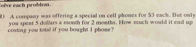 Solve each problem. 
1) A company was offering a special on cell phones for $3 each. But only 
you spent 5 dollars a month for 2 months. How much would it end up 
costing you total if you bought 1 phone?