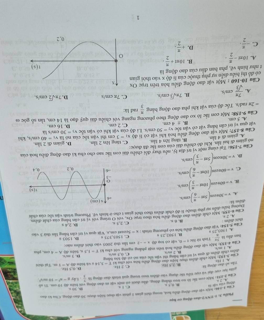 Phiến 3: 1-TNV2-đao động cơ học
động cũa vật là  Câu 1-146: Một vật đao động điều hoà, trong thời gian 1 phút vật thực hiện được 30 đao động. Chu ki đao
B. 0,5 s. C. I s. D. 30 s.
Câu 2-151: Một con lắc lò xo treo thắng đứng, đầu đưới có một vật m đao động với biên độ 10 cm. Tỉ số
A. 2 s
gim lực cực đại và cực tiểu tác dụng vào điễm treo trong quá trình đao động là . Lấy g=π^2=10m/s^2.
Tần số đao động là:  7/3 
B. 2,5 Hz. C. 2 Hz. D. 0,5 Hz.
A. 1 Hz
Câu 3-152: Một chất điểm thực hiện dao động điều hòa với chu kì T=3,14s và biēn
dhat ?A=1m. Tại thời
điểm chất điểm đi qua vị trí cân bằng thì vận tốc của nó có độ lớn băng
B. 2 m/s. C. 0,5 m/s. D. 3 m/s.
A. 1 m/s,
Câu 4-153: Một vật dao động điều hoả trên mặt phẳng ngang với chu kì T=1.5s , biên dhat QA=4cm , pha
ban đầu là  5π /6 . Tính từ lúc t=0 ,  vật có toạ dhat Qx=-2 cm lần thứ 2005 vào thời điểm nào:
B. 1502,25 s C. 1503,375 s D. 1503 s
A. 1503,25 s
Câu 5-154: Vật dao động điều hòa có phương trình : x=5cc osπt cm,s. Vật qua vị trí cân bằng lần thứ 3 vào
thời điểm : B. 6 s. C. 2,5 s. D. 2,4 s
Câu 6-155: Một chất điểm dao động điều hòa theo trục Ox, với O trùng với vị trí cần bằng của chất điểm.
A. 2 s.
Đường biểu diễn sự phụ thuộc li độ chất điểm theo thời gian t cho ở hình vẽ. Phương trình vận tốc của chất
điểm là: v=30π cos (5π t- π /6 )cm/s.
n
A.
B. v=60π cos (10π t- π /3 )cm/s.
C. v=60π cos (10π t- π /6 )cm/s.
D. v=30π cos (5π t- π /3 )cm/s.
Câu 7-156: Tại cùng một vị trí địa lý, nếu thay đổi chiều dài con lắc sao cho chu kì dao động điều hoà của
nó giảm đi hai lần. Khi đó chiều dài của con lắc đã được:
A. giảm đi 4 lần. B. tăng lên 4 lần. C. tăng lên 2 lần. D. giảm đi 2 lần.
Câu 8-157: Một vật dao động điều hoà khi vật có li độ x_1=3cm thì vận tốc của nó là v_1=40cm/s , khi
vật qua vị trí cân bằng vật có vận tốc v_2=50cm/s s. Li độ của vật khi có vận tốc v_3=30cr n/s là
B. ± 4cm. C. 2 cm. D. 16 cm.
A. 5 cm.
Câu 9-158: Một con lắc lò xo dao động theo phương ngang với chiều dài quỹ đạo là 14 cm, tần số góc ω
=2π rad/s. Tốc độ của vật khi pha dao động bằng  π /3  rad là:
A.  7π /sqrt(3) cm/s.
B. 7π sqrt(3)cm/s.
C. 7π cm/s D. 7π sqrt(2)cm/s.
Câu 10-160 : Một vật dao động điều hòa trên trục Ox
có đồ thị biểu diễn sự phụ thuộc của li độ x vào thời gian
t như hình vẽ, pha ban đầu của dao động là
A. 10π t- π /2 ·
B. 10π t+ π /2 .
C. - π /2 .
D. + π /2 .
1