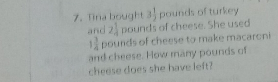 Tina bought 3 1/2  pounds of turkey 
and 2 1/4  pounds of cheese. She used
1 3/4  _1 ounds of cheese to make macaroni 
and cheese. How many pounds of 
cheese does she have left?