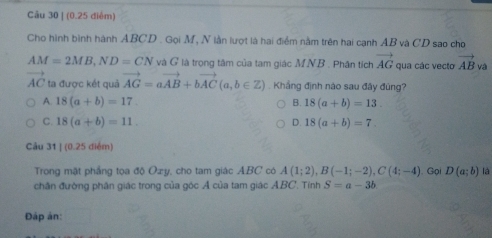 (0.25 diểm)
Cho hình bình hành ABCD. Gọi M, N lần lượt là hai điểm nằm trên hai cạnh AB và CD sao cho
AM=2MB, ND=CN và G là trọng tâm của tam giác M. NB. Phân tích vector AG qua các vecto vector AB và
AC ta được kết quả vector AG=avector AB+bvector AC(a,b∈ Z) Khẳng định nào sau đây đúng?
A. 18(a+b)=17. B. 18(a+b)=13.
C. 18(a+b)=11. D. 18(a+b)=7. 
Câu 31 | (0.25 điểm)
Trong mặt phầng toa độ Oæy, cho tam giác ABC có A(1;2), B(-1;-2), C(4;-4) Gọi D(a;b) là
chân đường phân giác trong của góc Á của tam giác ABC. Tính S=a-3b
Đập ản: