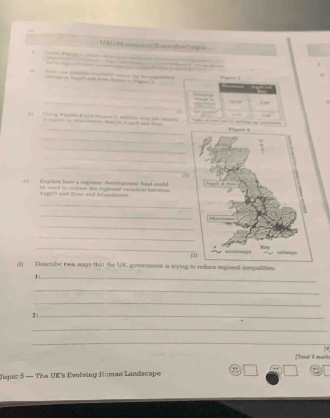 UM Human Landscape 


Ga Vcagcn iter iccnnsteais pa ces po t 
fo ue pible estiatio comn fu fu popiain 
_ 
ctonçço on Argatl m Kde iso au Eiguna 3 
_ 
_ 
1) Lhning Figere 3 snd Fagwes 1, welle wtg ot dm 
or bohen su Ifanidantes Miso en Atgel) end Rhsn 
_ 
_ 
_ 
_ 
7 
c) Explain how a regionat developenest fund could 
he used to reduce the regional variation benween 
Argyll and Bute and Manchester 
_ 
_ 
_ 
_ 
_ 
d) Describe two ways that the UK government is trying to reduce regional inequalities. 
1 :_ 
_ 
_ 
2:_ 
_ 
_ 
[4 
[Tatal 9 mark 
Topic 5 — The UK's Evolving Human Landscape