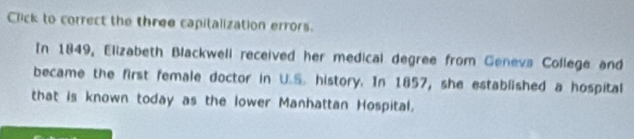 Click to correct the three capitalization errors. 
In 1849, Elizabeth Blackwell received her medical degree from Genevs College and 
became the first female doctor in U.S. history. In 1857, she established a hospital 
that is known today as the lower Manhattan Hospital.