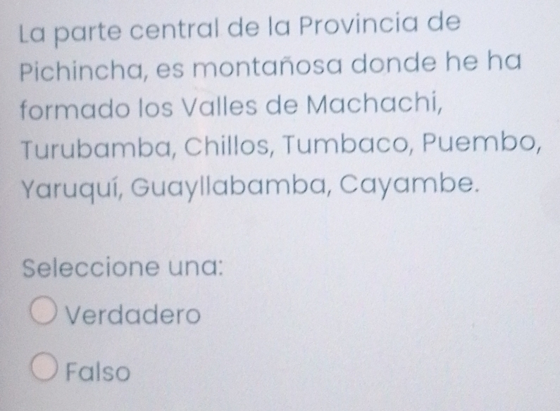 La parte central de la Provincia de
Pichincha, es montañosa donde he ha
formado los Valles de Machachi,
Turubamba, Chillos, Tumbaco, Puembo,
Yaruquí, Guayllabamba, Cayambe.
Seleccione una:
Verdadero
Falso