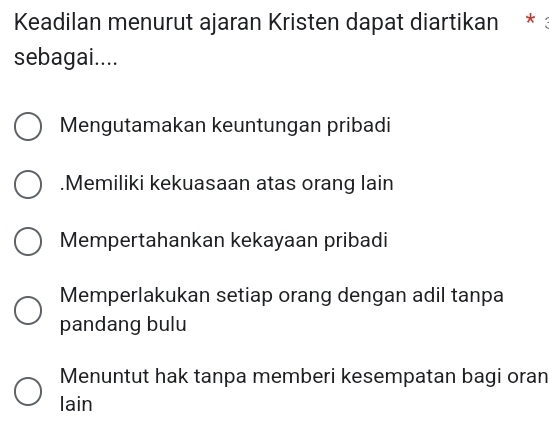 Keadilan menurut ajaran Kristen dapat diartikan * :
sebagai....
Mengutamakan keuntungan pribadi.Memiliki kekuasaan atas orang lain
Mempertahankan kekayaan pribadi
Memperlakukan setiap orang dengan adil tanpa
pandang bulu
Menuntut hak tanpa memberi kesempatan bagi oran
lain