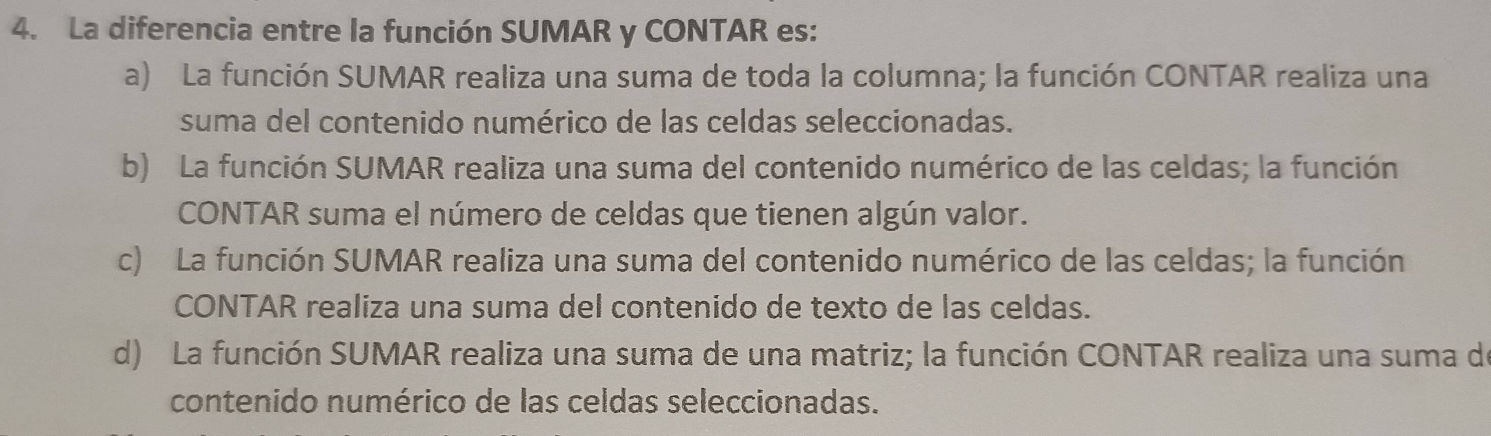 La diferencia entre la función SUMAR y CONTAR es:
a) La función SUMAR realiza una suma de toda la columna; la función CONTAR realiza una
suma del contenido numérico de las celdas seleccionadas.
b) La función SUMAR realiza una suma del contenido numérico de las celdas; la función
CONTAR suma el número de celdas que tienen algún valor.
c) La función SUMAR realiza una suma del contenido numérico de las celdas; la función
CONTAR realiza una suma del contenido de texto de las celdas.
d) La función SUMAR realiza una suma de una matriz; la función CONTAR realiza una suma de
contenido numérico de las celdas seleccionadas.