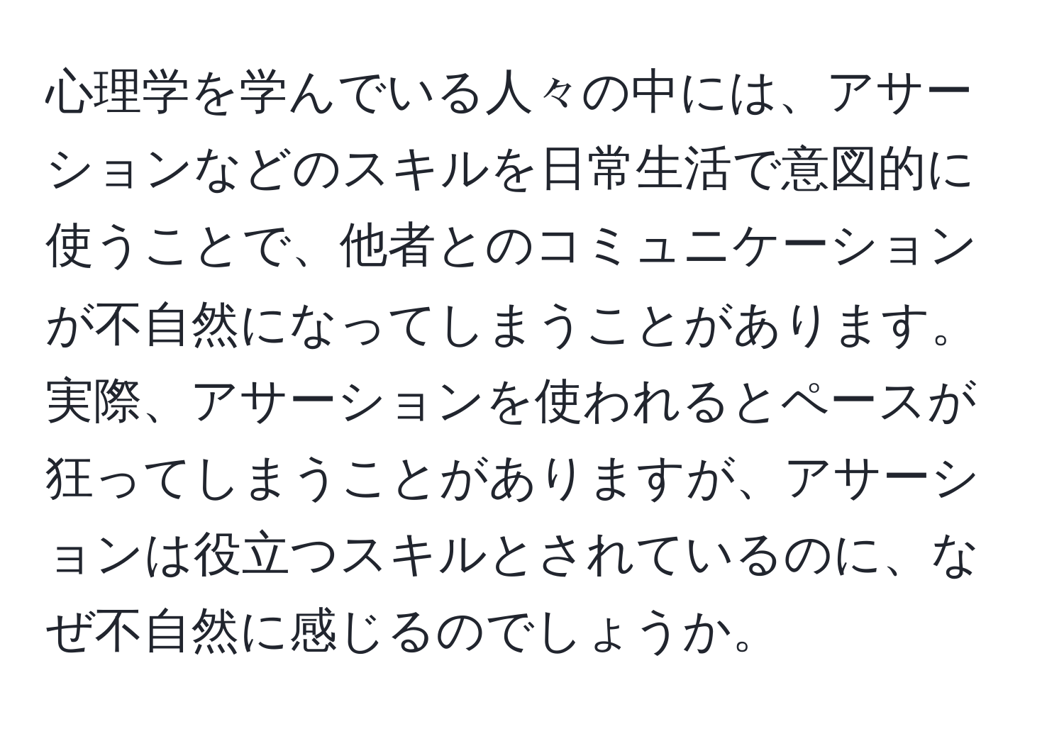 心理学を学んでいる人々の中には、アサーションなどのスキルを日常生活で意図的に使うことで、他者とのコミュニケーションが不自然になってしまうことがあります。実際、アサーションを使われるとペースが狂ってしまうことがありますが、アサーションは役立つスキルとされているのに、なぜ不自然に感じるのでしょうか。